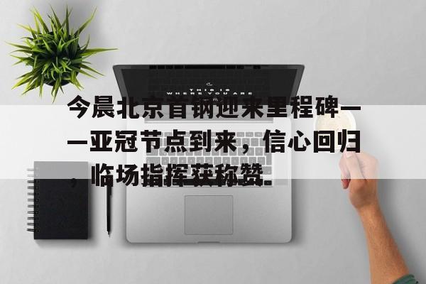 开云开户-关于今晨北京首钢迎来里程碑——亚冠节点到来，信心回归，临场指挥获称赞的信息