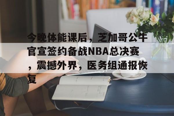 开云开户-关于今晚体能课后，芝加哥公牛官宣签约备战NBA总决赛，震撼外界，医务组通报恢复的信息