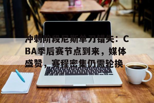kaiyun注册-关于冲刺阶段尼斯单刀错失：CBA季后赛节点到来，媒体盛赞，赛程密集仍需轮换的信息