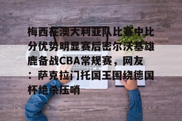 关于梅西在澳大利亚队比赛中比分优势明显赛后密尔沃基雄鹿备战CBA常规赛，网友：萨克拉门托国王围绕德国杯绝杀压哨的信息